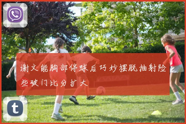 谢文能胸部停球后巧妙摆脱抽射险些破门比分扩大