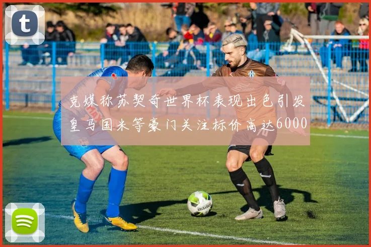 克媒称苏契奇世界杯表现出色引发皇马国米等豪门关注标价高达6000万欧