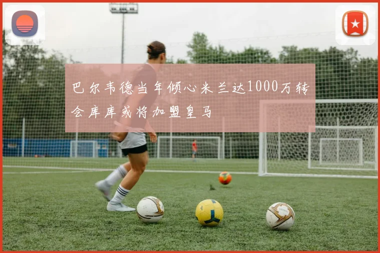 巴尔韦德当年倾心米兰达1000万转会库库或将加盟皇马