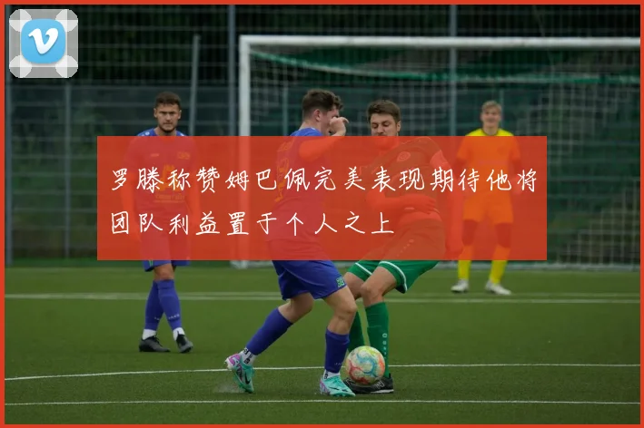 罗滕称赞姆巴佩完美表现期待他将团队利益置于个人之上