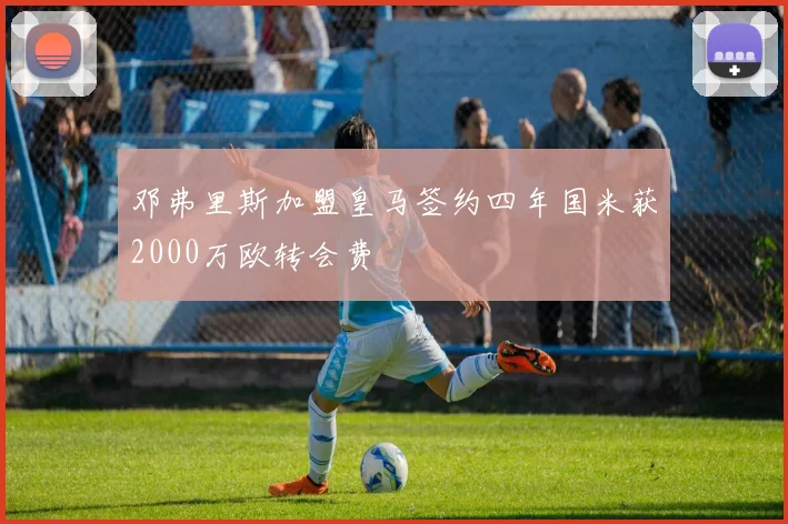 邓弗里斯加盟皇马签约四年国米获2000万欧转会费