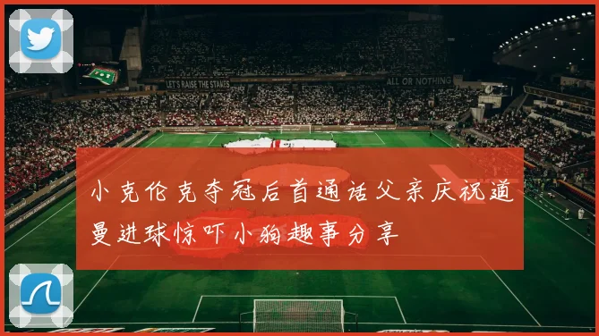 小克伦克夺冠后首通话父亲庆祝道曼进球惊吓小狗趣事分享