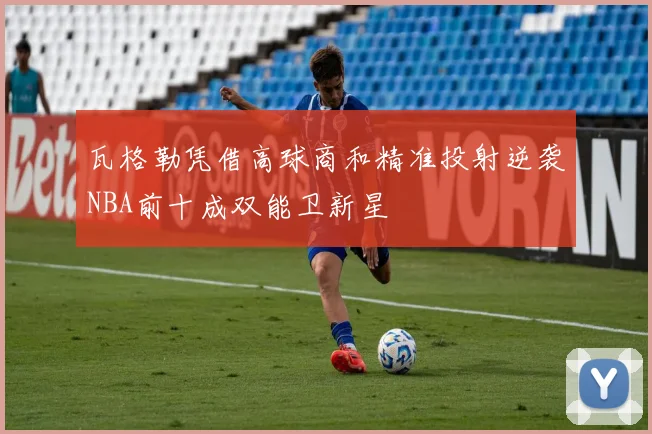 瓦格勒凭借高球商和精准投射逆袭NBA前十成双能卫新星