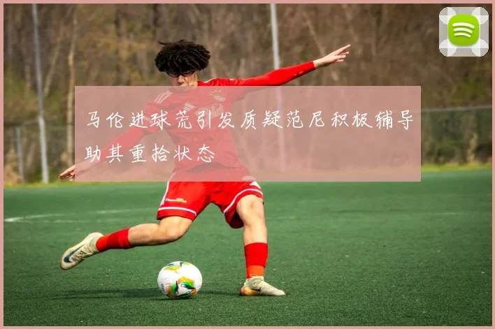 马伦进球荒引发质疑范尼积极辅导助其重拾状态