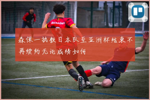森保一执教日本队至亚洲杯结束不再续约无论成绩如何