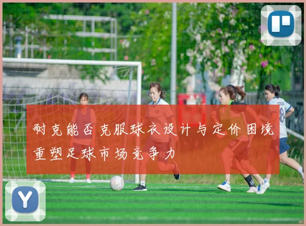耐克能否克服球衣设计与定价困境重塑足球市场竞争力