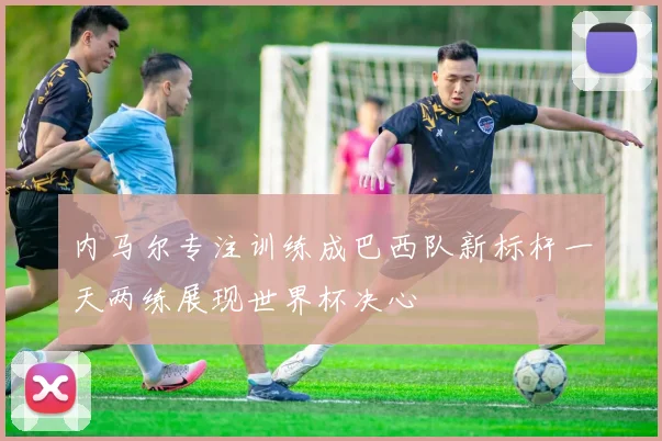 内马尔专注训练成巴西队新标杆一天两练展现世界杯决心