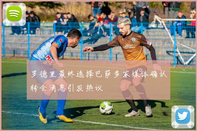 罗德里最终选择巴萨多家媒体确认转会消息引发热议