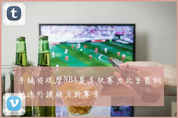 李楠将观摩NBA夏季联赛为北京首钢挑选外援助力新赛季