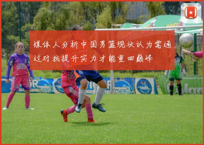 媒体人分析中国男篮现状认为需通过对抗提升实力才能重回巅峰
