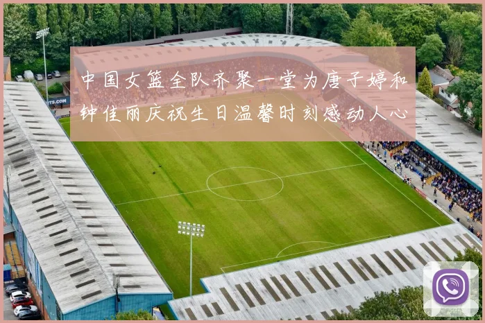 中国女篮全队齐聚一堂为唐子婷和钟佳丽庆祝生日温馨时刻感动人心
