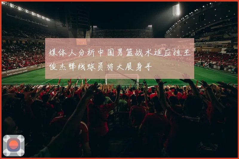 媒体人分析中国男篮战术适应性王俊杰锋线球员将大展身手