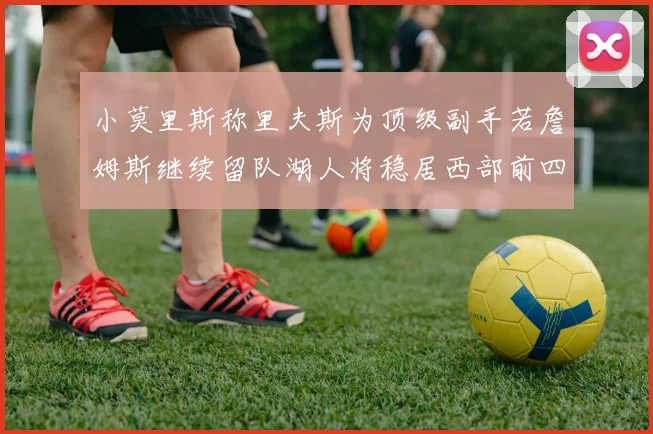 小莫里斯称里夫斯为顶级副手若詹姆斯继续留队湖人将稳居西部前四
