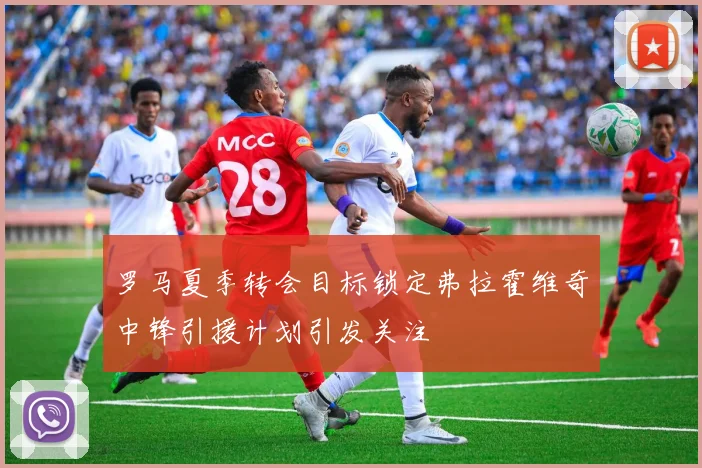 罗马夏季转会目标锁定弗拉霍维奇中锋引援计划引发关注