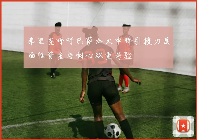 弗里克呼吁巴萨加大中锋引援力度面临资金与耐心双重考验