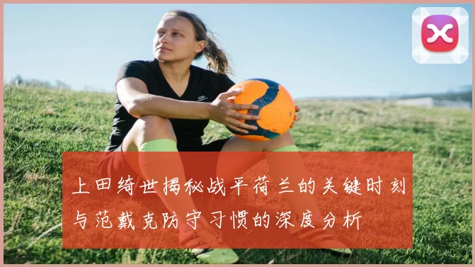 上田绮世揭秘战平荷兰的关键时刻与范戴克防守习惯的深度分析