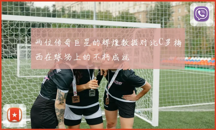 两位传奇巨星的辉煌数据对比C罗梅西在球场上的不朽成就