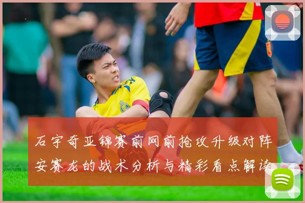 石宇奇亚锦赛前网前抢攻升级对阵安赛龙的战术分析与精彩看点解读