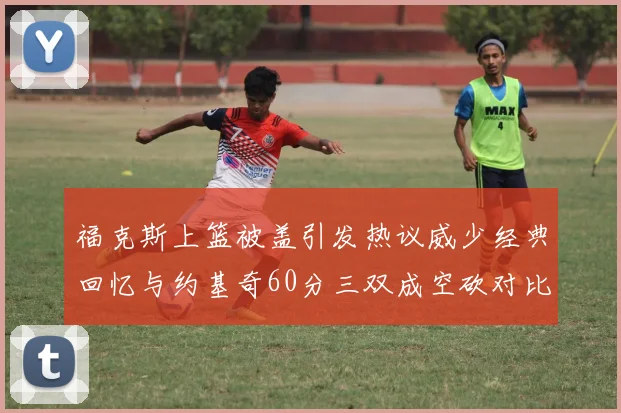 福克斯上篮被盖引发热议威少经典回忆与约基奇60分三双成空砍对比