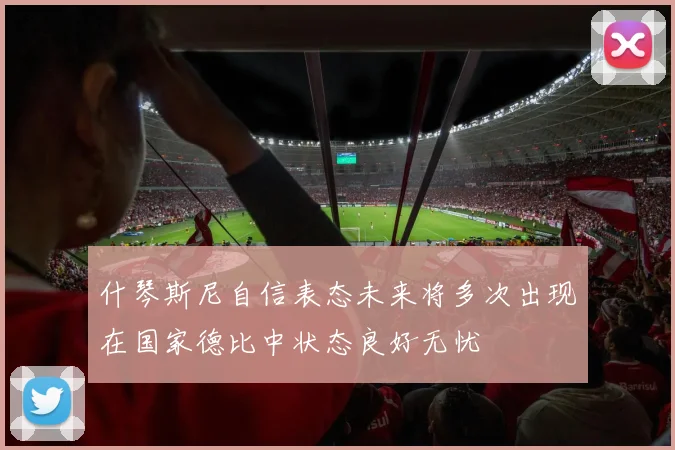 什琴斯尼自信表态未来将多次出现在国家德比中状态良好无忧